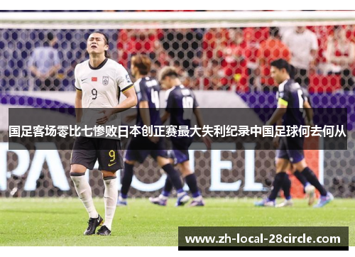 国足客场零比七惨败日本创正赛最大失利纪录中国足球何去何从