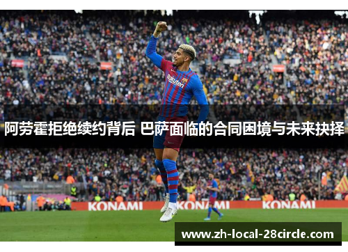 阿劳霍拒绝续约背后 巴萨面临的合同困境与未来抉择 阿劳霍拒绝续约背后 巴萨面临的合同困境与未来抉择