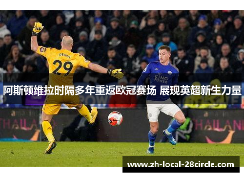 阿斯顿维拉时隔多年重返欧冠赛场 展现英超新生力量 阿斯顿维拉时隔多年重返欧冠赛场 展现英超新生力量